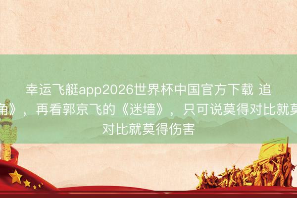 幸运飞艇app2026世界杯中国官方下载 追完《主角》,再看郭京飞的《迷墙》,只可说莫得对比就莫得伤害