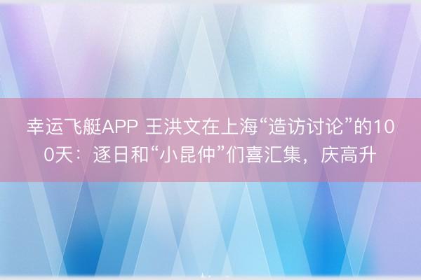 幸运飞艇APP 王洪文在上海“造访讨论”的100天：逐日和“小昆仲”们喜汇集，庆高升