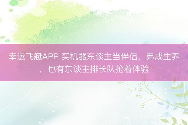 幸运飞艇APP 买机器东谈主当伴侣，弗成生养，也有东谈主排长队抢着体验
