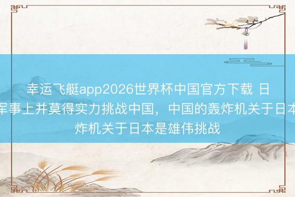 幸运飞艇app2026世界杯中国官方下载 日媒：日本在军事上并莫得实力挑战中国，中国的轰炸机关于日本是雄伟挑战