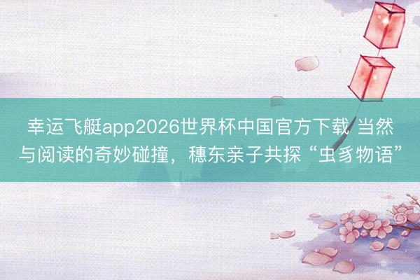 幸运飞艇app2026世界杯中国官方下载 当然与阅读的奇妙碰撞，穗东亲子共探 “虫豸物语”