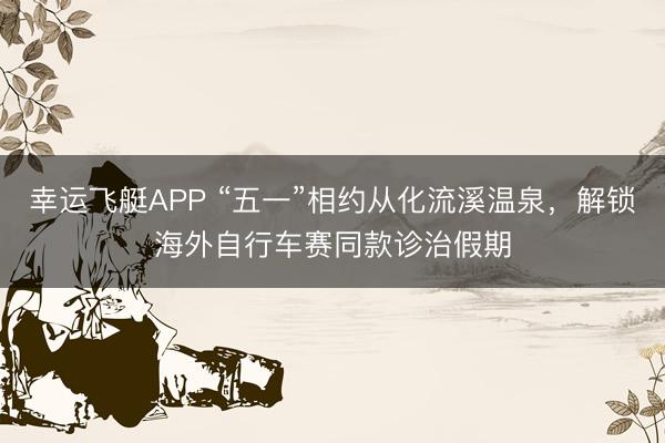 幸运飞艇APP “五一”相约从化流溪温泉，解锁海外自行车赛同款诊治假期