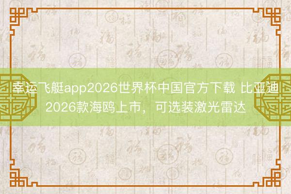 幸运飞艇app2026世界杯中国官方下载 比亚迪2026款海鸥上市，可选装激光雷达