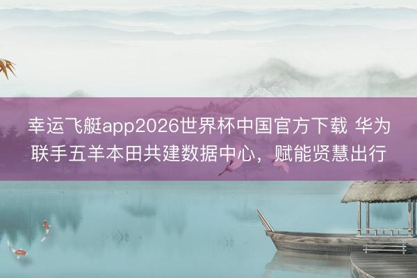 幸运飞艇app2026世界杯中国官方下载 华为联手五羊本田共建数据中心，赋能贤慧出行