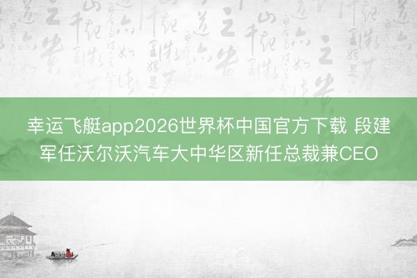 幸运飞艇app2026世界杯中国官方下载 段建军任沃尔沃汽车大中华区新任总裁兼CEO