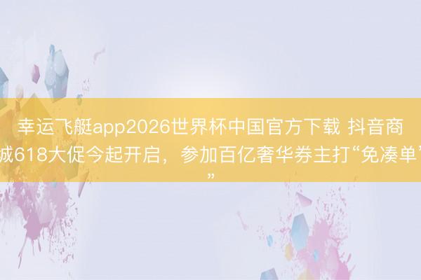 幸运飞艇app2026世界杯中国官方下载 抖音商城618大促今起开启，参加百亿奢华券主打“免凑单”