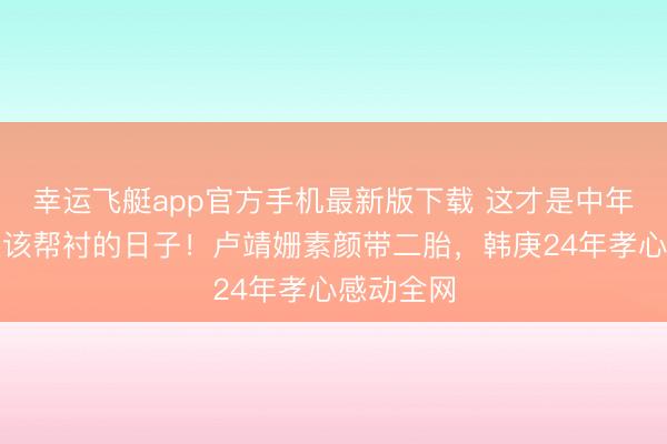 幸运飞艇app官方手机最新版下载 这才是中年东说念主该帮衬的日子！卢靖姗素颜带二胎，韩庚24年孝心感动全网