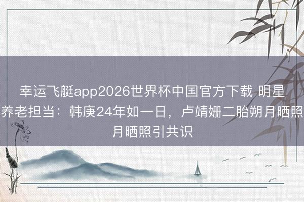 幸运飞艇app2026世界杯中国官方下载 明星老婆的养老担当：韩庚24年如一日，卢靖姗二胎朔月晒照引共识