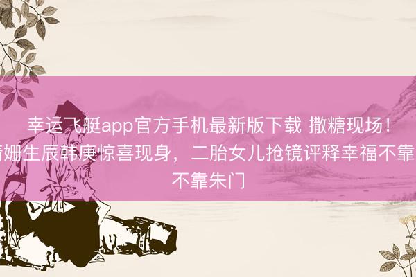 幸运飞艇app官方手机最新版下载 撒糖现场！卢靖姗生辰韩庚惊喜现身，二胎女儿抢镜评释幸福不靠朱门