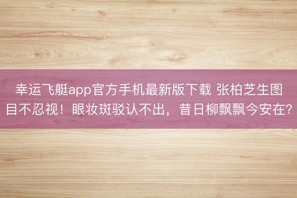 幸运飞艇app官方手机最新版下载 张柏芝生图目不忍视！眼妆斑驳认不出，昔日柳飘飘今安在？