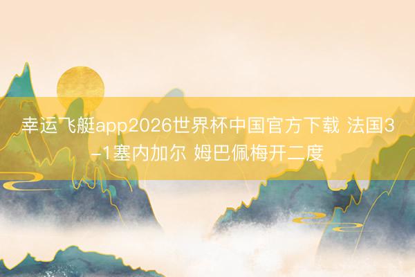 幸运飞艇app2026世界杯中国官方下载 法国3-1塞内加尔 姆巴佩梅开二度