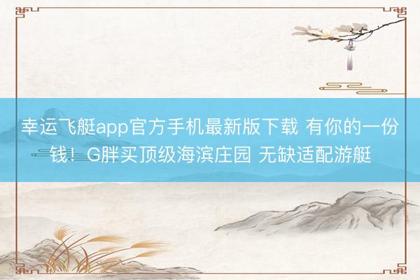 幸运飞艇app官方手机最新版下载 有你的一份钱！G胖买顶级海滨庄园 无缺适配游艇