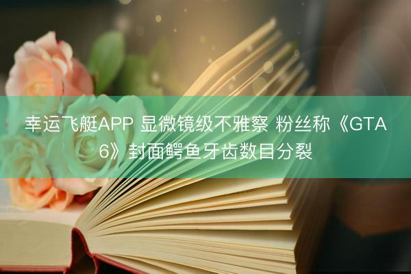 幸运飞艇APP 显微镜级不雅察 粉丝称《GTA6》封面鳄鱼牙齿数目分裂